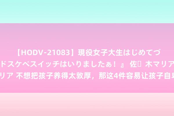 【HODV-21083】現役女子大生はじめてづくしのセックス 『私のドスケベスイッチはいりましたぁ！』 佐々木マリア 不想把孩子养得太敦厚，那这4件容易让孩子自卑的事，就别再作念了