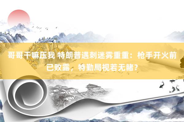 哥哥干嘛压我 特朗普遇刺迷雾重重：枪手开火前已败露，特勤局视若无睹？