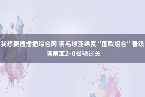 我想要插插插综合网 羽毛球亚锦赛“图欧组合”晋级 陈雨菲2-0松驰过关