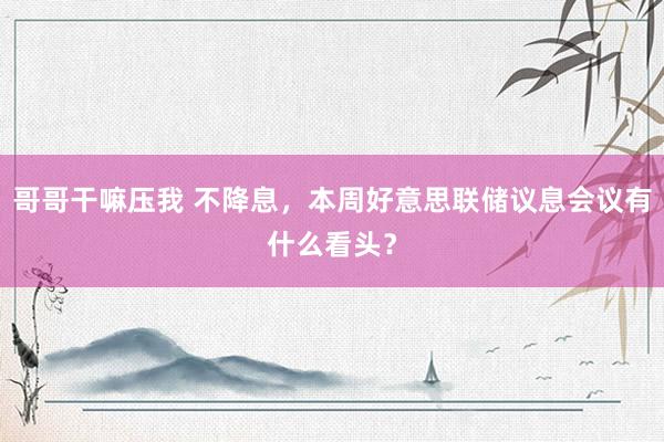 哥哥干嘛压我 不降息，本周好意思联储议息会议有什么看头？