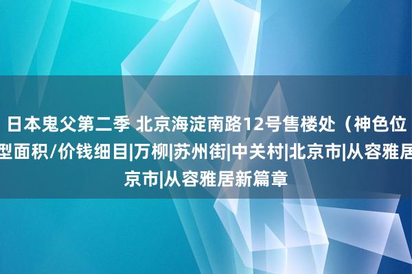 日本鬼父第二季 北京海淀南路12号售楼处（神色位置）户型面积/价钱细目|万柳|苏州街|中关村|北京市|从容雅居新篇章