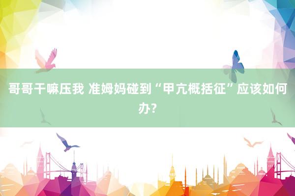 哥哥干嘛压我 准姆妈碰到“甲亢概括征”应该如何办?