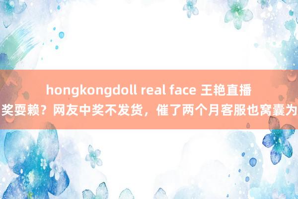hongkongdoll real face 王艳直播中奖耍赖？网友中奖不发货，催了两个月客服也窝囊为力