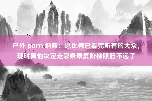 户外 porn 纳斯：恩比德已看完所有的大众，现时离他决定走哪条康复阶梯照旧不远了