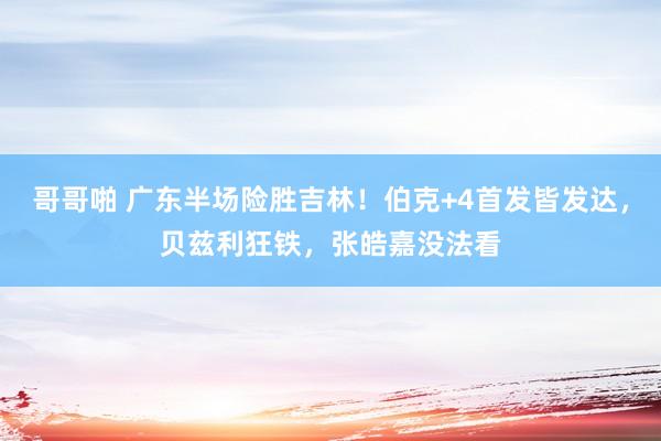 哥哥啪 广东半场险胜吉林！伯克+4首发皆发达，贝兹利狂铁，张皓嘉没法看