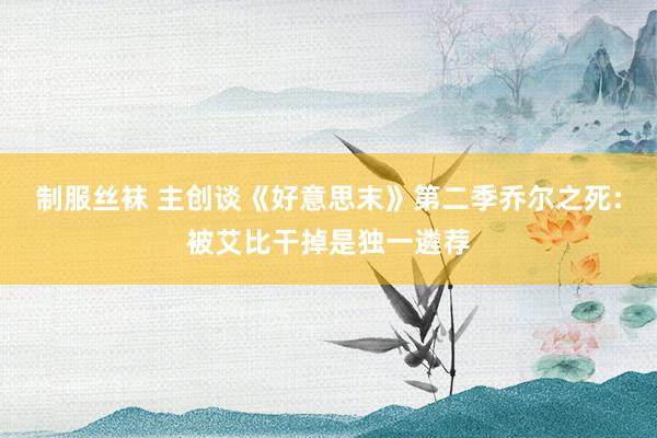 制服丝袜 主创谈《好意思末》第二季乔尔之死:被艾比干掉是独一遴荐