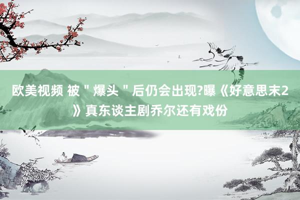 欧美视频 被＂爆头＂后仍会出现?曝《好意思末2》真东谈主剧乔尔还有戏份