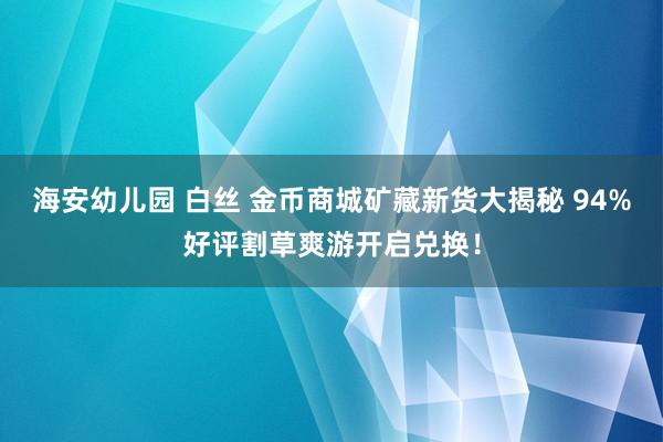 海安幼儿园 白丝 金币商城矿藏新货大揭秘 94%好评割草爽游开启兑换！