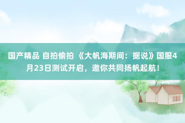 国产精品 自拍偷拍 《大帆海期间：据说》国服4月23日测试开启，邀你共同扬帆起航！