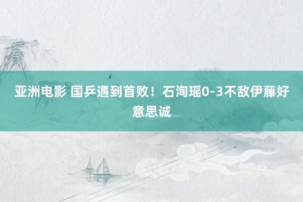 亚洲电影 国乒遇到首败！石洵瑶0-3不敌伊藤好意思诚