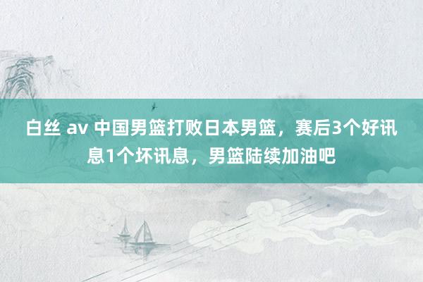 白丝 av 中国男篮打败日本男篮，赛后3个好讯息1个坏讯息，男篮陆续加油吧