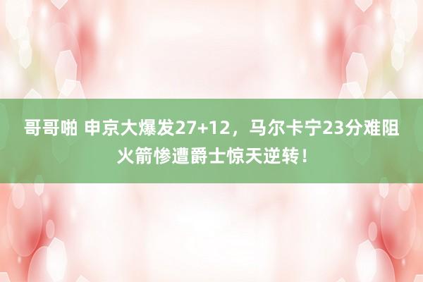 哥哥啪 申京大爆发27+12，马尔卡宁23分难阻火箭惨遭爵士惊天逆转！