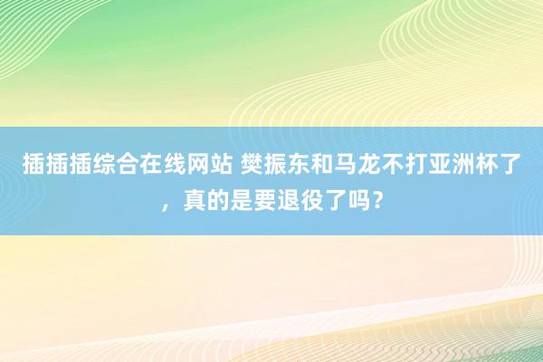 插插插综合在线网站 樊振东和马龙不打亚洲杯了，真的是要退役了吗？