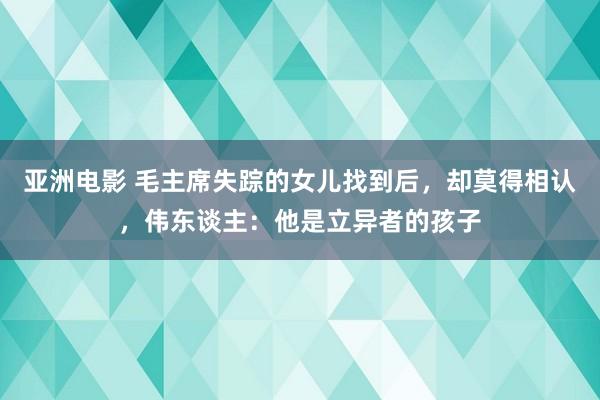 亚洲电影 毛主席失踪的女儿找到后，却莫得相认，伟东谈主：他是立异者的孩子