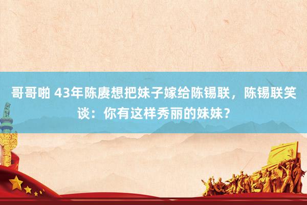 哥哥啪 43年陈赓想把妹子嫁给陈锡联，陈锡联笑谈：你有这样秀丽的妹妹？