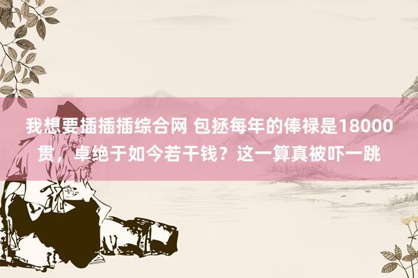 我想要插插插综合网 包拯每年的俸禄是18000贯，卓绝于如今若干钱？这一算真被吓一跳