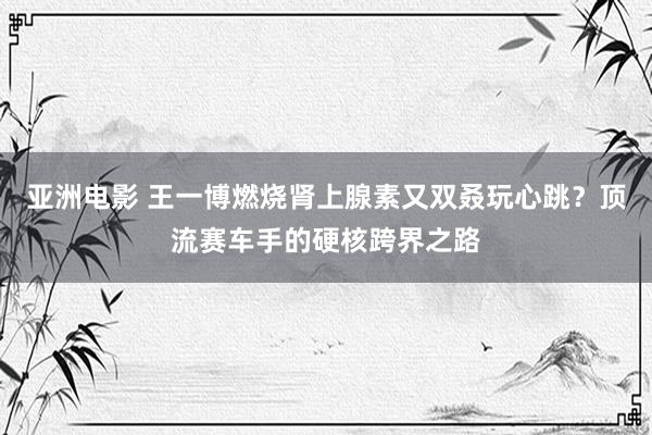 亚洲电影 王一博燃烧肾上腺素又双叒玩心跳？顶流赛车手的硬核跨界之路