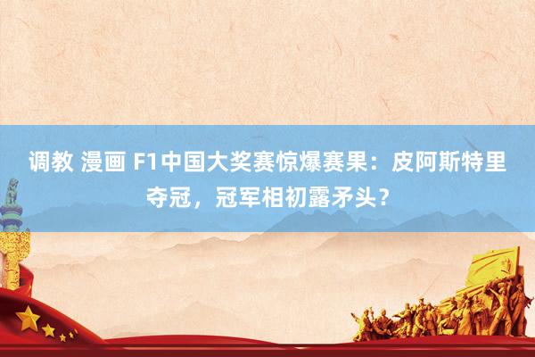 调教 漫画 F1中国大奖赛惊爆赛果：皮阿斯特里夺冠，冠军相初露矛头？
