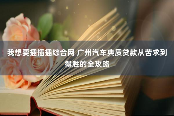 我想要插插插综合网 广州汽车典质贷款从苦求到得胜的全攻略