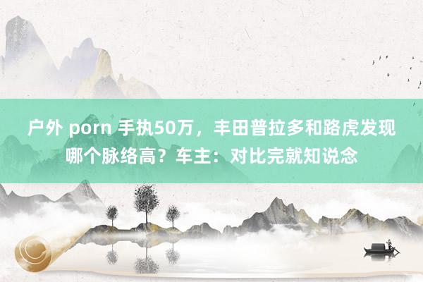 户外 porn 手执50万，丰田普拉多和路虎发现哪个脉络高？车主：对比完就知说念