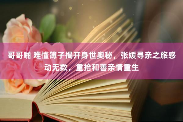 哥哥啪 难懂簿子揭开身世奥秘，张媛寻亲之旅感动无数，重拾和善亲情重生