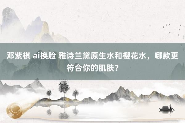 邓紫棋 ai换脸 雅诗兰黛原生水和樱花水，哪款更符合你的肌肤？