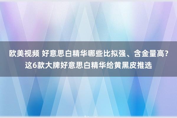 欧美视频 好意思白精华哪些比拟强、含金量高？这6款大牌好意思白精华给黄黑皮推选