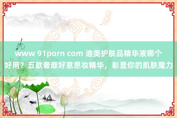 www 91porn com 迪奥护肤品精华液哪个好用？五款奢靡好意思妆精华，彰显你的肌肤魔力