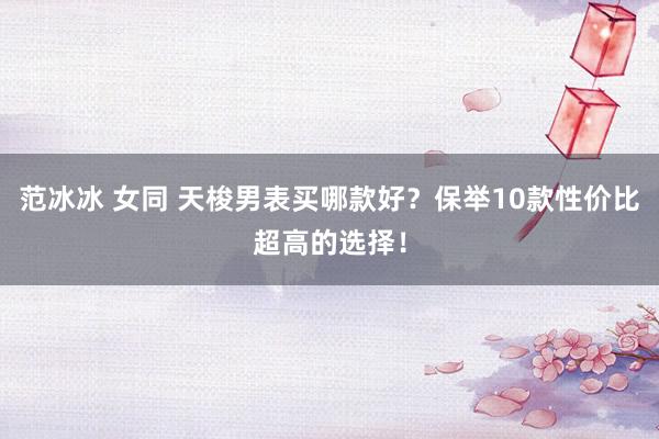 范冰冰 女同 天梭男表买哪款好？保举10款性价比超高的选择！