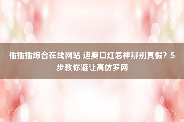插插插综合在线网站 迪奥口红怎样辨别真假？5步教你避让高仿罗网