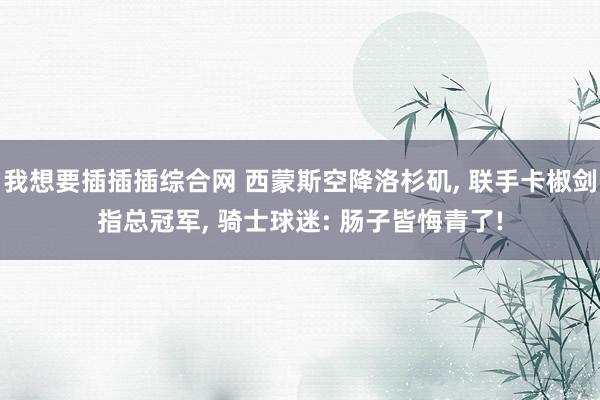 我想要插插插综合网 西蒙斯空降洛杉矶， 联手卡椒剑指总冠军， 骑士球迷: 肠子皆悔青了!