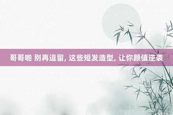 哥哥啪 别再逗留， 这些短发造型， 让你颜值逆袭