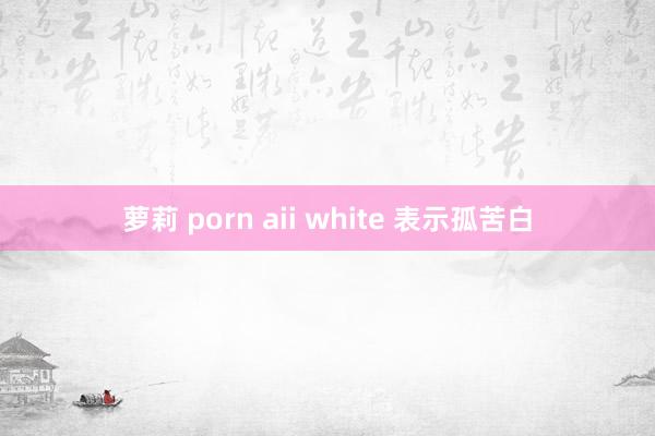 萝莉 porn aii white 表示孤苦白