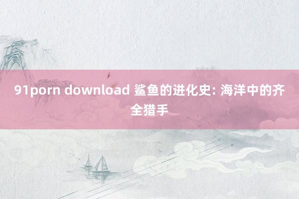 91porn download 鲨鱼的进化史: 海洋中的齐全猎手