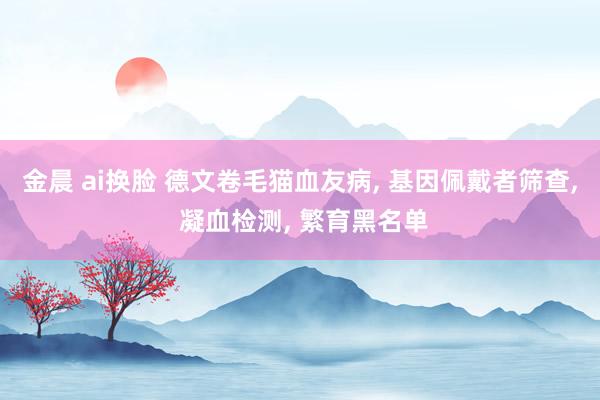 金晨 ai换脸 德文卷毛猫血友病， 基因佩戴者筛查， 凝血检测， 繁育黑名单