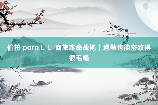 偷拍 porn ✈️商旅本命战袍｜通勤也能密致得很毛糙