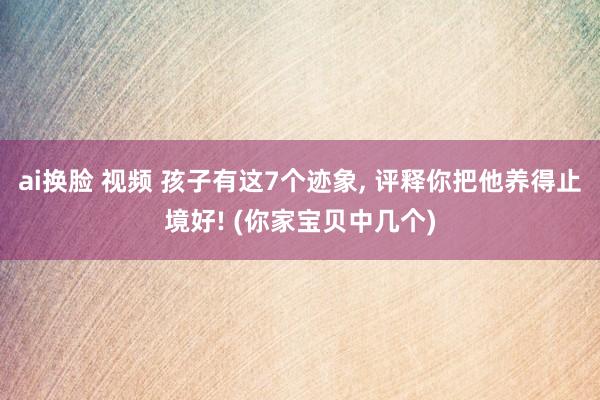 ai换脸 视频 孩子有这7个迹象， 评释你把他养得止境好! (你家宝贝中几个)