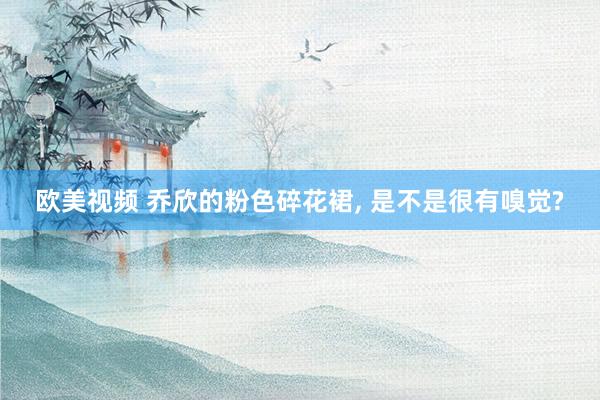 欧美视频 乔欣的粉色碎花裙， 是不是很有嗅觉?