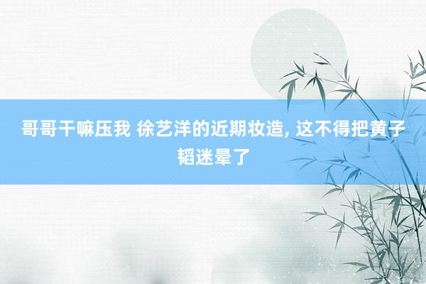 哥哥干嘛压我 徐艺洋的近期妆造， 这不得把黄子韬迷晕了