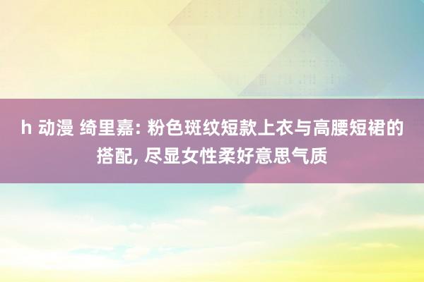 h 动漫 绮里嘉: 粉色斑纹短款上衣与高腰短裙的搭配， 尽显女性柔好意思气质
