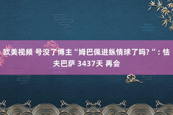 欧美视频 号没了博主“姆巴佩进纵情球了吗? ”: 怯夫巴萨 3437天 再会