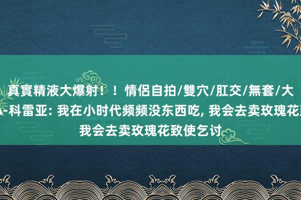 真實精液大爆射！！情侶自拍/雙穴/肛交/無套/大量噴精 A-科雷亚: 我在小时代频频没东西吃， 我会去卖玫瑰花致使乞讨