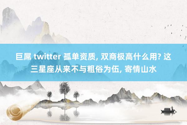 巨屌 twitter 孤单资质， 双商极高什么用? 这三星座从来不与粗俗为伍， 寄情山水