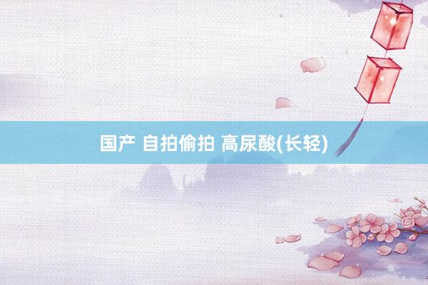 国产 自拍偷拍 高尿酸(长轻)