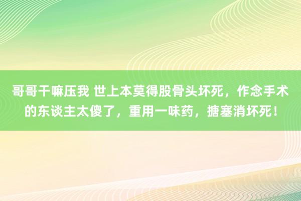 哥哥干嘛压我 世上本莫得股骨头坏死，作念手术的东谈主太傻了，重用一味药，搪塞消坏死！