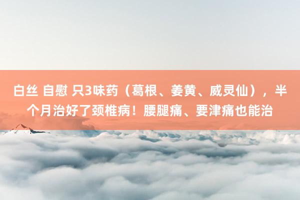 白丝 自慰 只3味药（葛根、姜黄、威灵仙），半个月治好了颈椎病！腰腿痛、要津痛也能治
