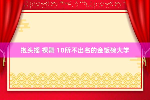 抱头摇 裸舞 10所不出名的金饭碗大学