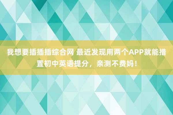 我想要插插插综合网 最近发现用两个APP就能措置初中英语提分,亲测不费妈!