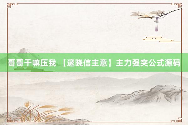 哥哥干嘛压我 【邃晓信主意】主力强突公式源码