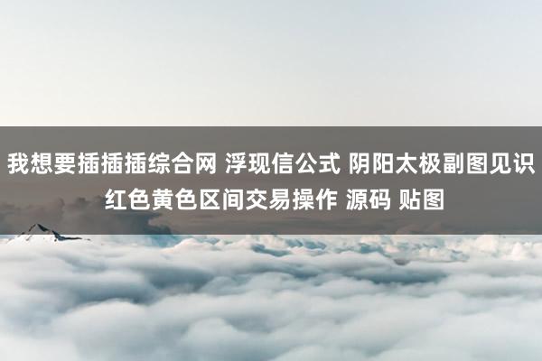 我想要插插插综合网 浮现信公式 阴阳太极副图见识 红色黄色区间交易操作 源码 贴图